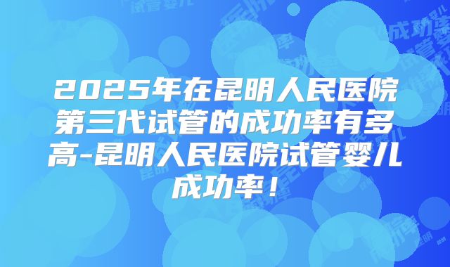 2025年在昆明人民医院第三代试管的成功率有多高-昆明人民医院试管婴儿成功率！