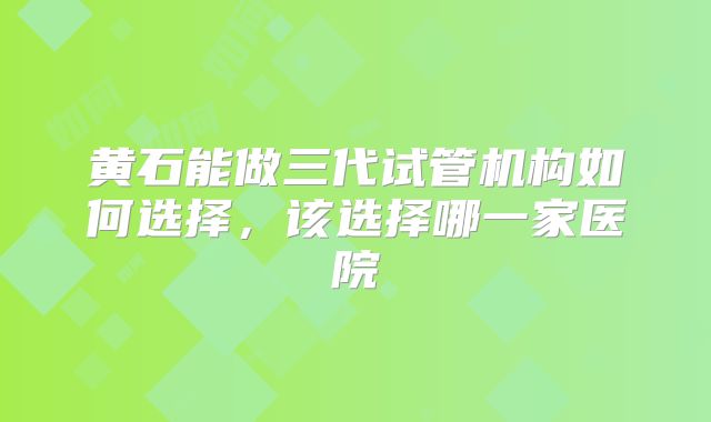 黄石能做三代试管机构如何选择,该选择哪一家医院