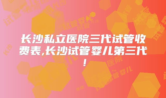 长沙私立医院三代试管收费表,长沙试管婴儿第三代!