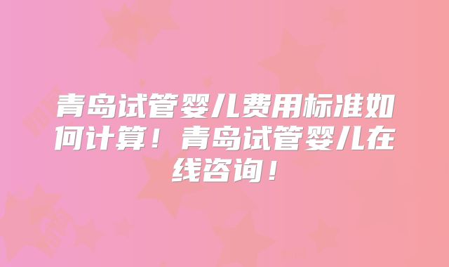 青岛试管婴儿费用标准如何计算！青岛试管婴儿在线咨询！