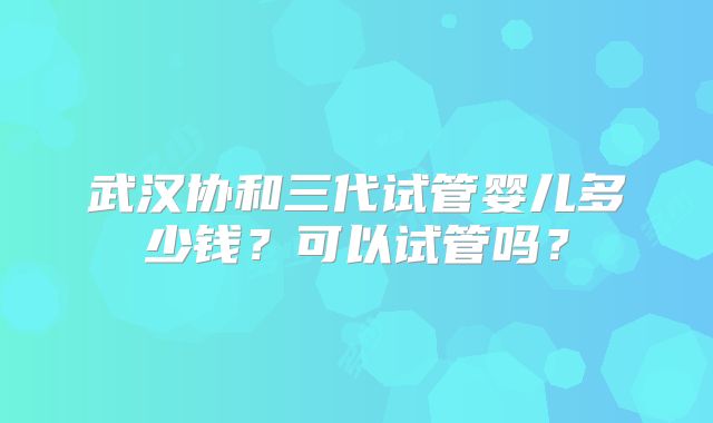 武汉协和三代试管婴儿多少钱?可以试管吗?