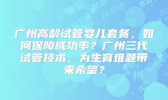 广州高龄试管婴儿套餐,如何保障成功率?广州三代试管技术,为生育难题带来希望?