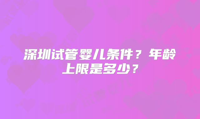 深圳试管婴儿条件?年龄上限是多少?