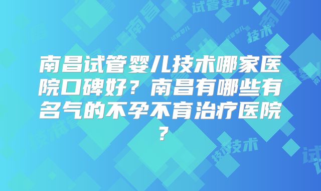 南昌试管婴儿技术哪家医院口碑好？南昌有哪些有名气的不孕不育治疗医院？