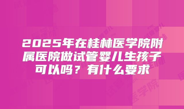 2025年在桂林医学院附属医院做试管婴儿生孩子可以吗?有什么要求