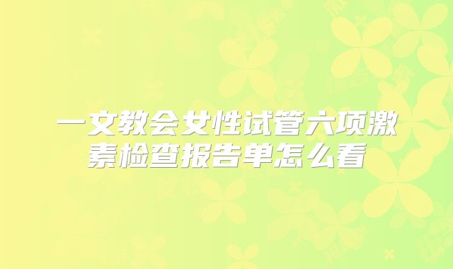 一文教会女性试管六项激素检查报告单怎么看