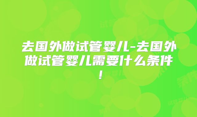 去国外做试管婴儿-去国外做试管婴儿需要什么条件！