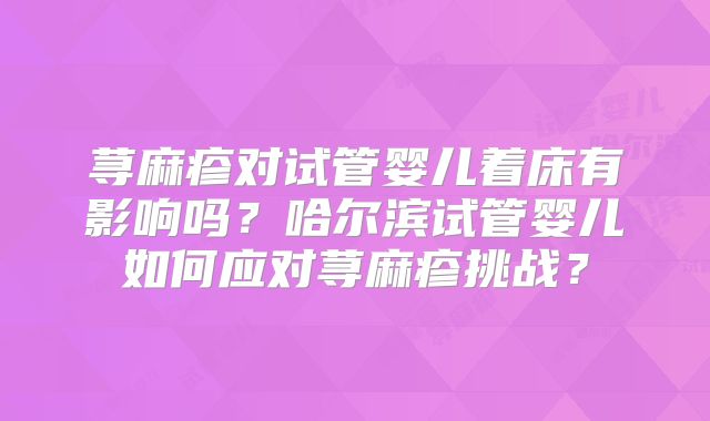 荨麻疹对试管婴儿着床有影响吗?哈尔滨试管婴儿如何应对荨麻疹挑战?