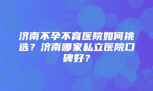 济南不孕不育医院如何挑选?济南哪家私立医院口碑好?