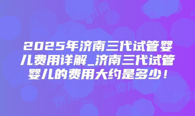 2025年济南三代试管婴儿费用详解_济南三代试管婴儿的费用大约是多少!