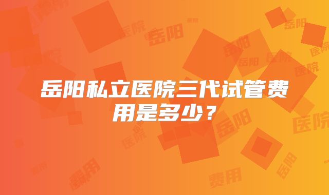 岳阳私立医院三代试管费用是多少？