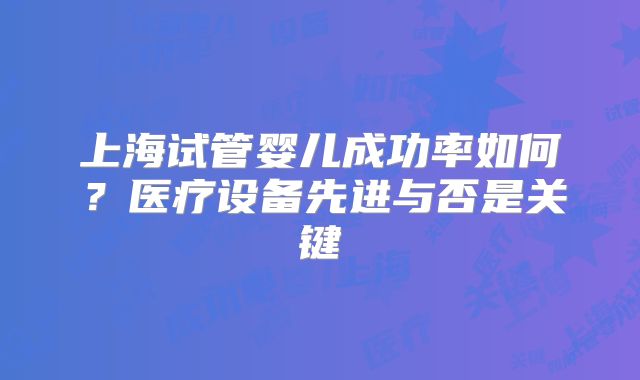 上海试管婴儿成功率如何?医疗设备先进与否是关键