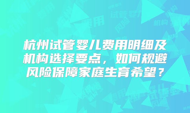 杭州试管婴儿费用明细及机构选择要点,如何规避风险保障家庭生育希望?
