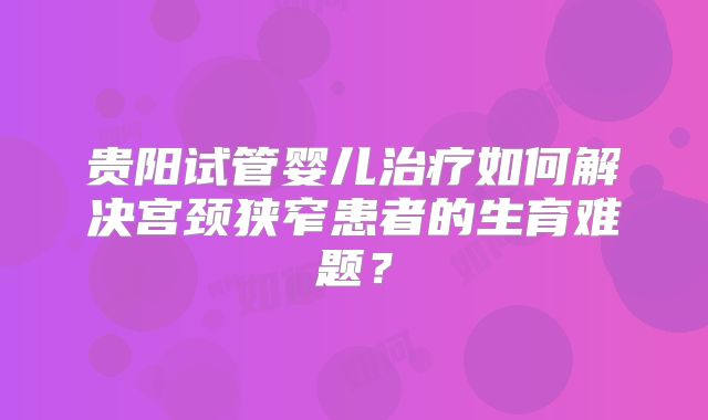 贵阳试管婴儿治疗如何解决宫颈狭窄患者的生育难题?