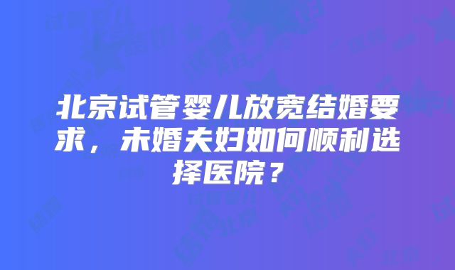 北京试管婴儿放宽结婚要求,未婚夫妇如何顺利选择医院?