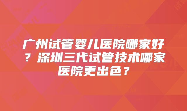 广州试管婴儿医院哪家好？深圳三代试管技术哪家医院更出色？
