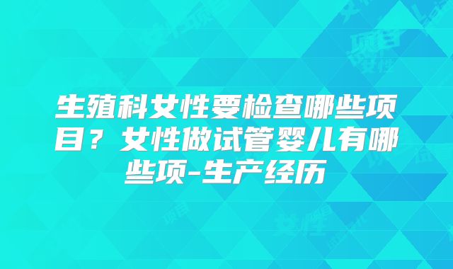 生殖科女性要检查哪些项目?女性做试管婴儿有哪些项-生产经历