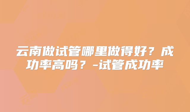 云南做试管哪里做得好？成功率高吗？-试管成功率