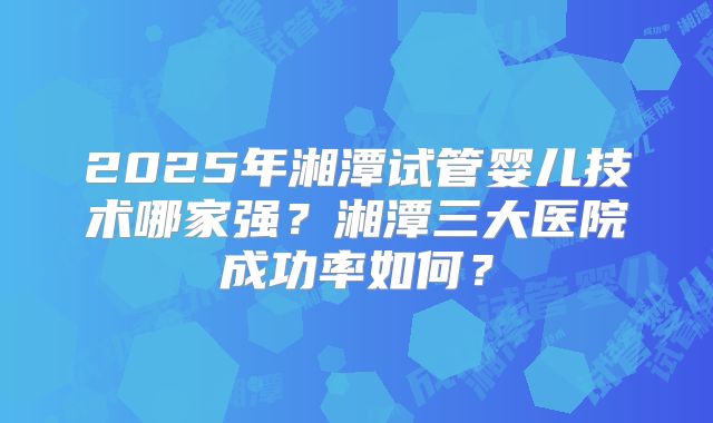 2025年湘潭试管婴儿技术哪家强?湘潭三大医院成功率如何?