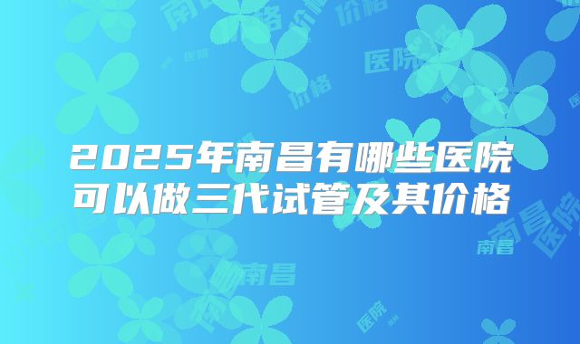2025年南昌有哪些医院可以做三代试管及其价格