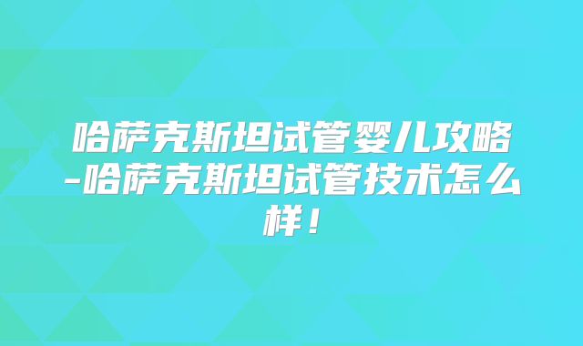 哈萨克斯坦试管婴儿攻略-哈萨克斯坦试管技术怎么样！