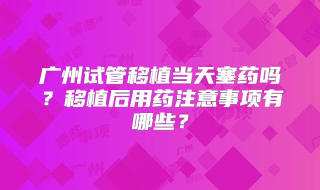 广州试管移植当天塞药吗？移植后用药注意事项有哪些？