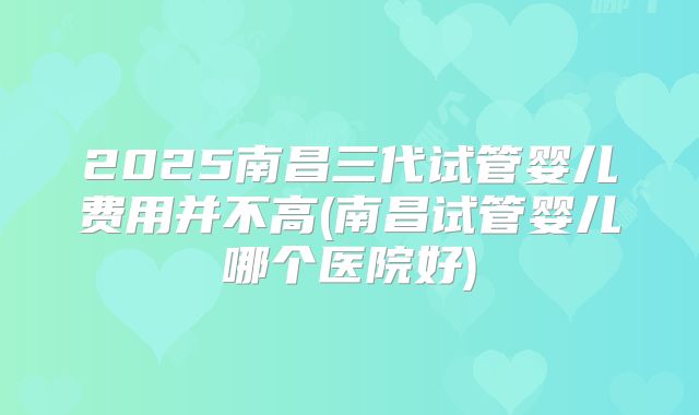 2025南昌三代试管婴儿费用并不高(南昌试管婴儿哪个医院好)