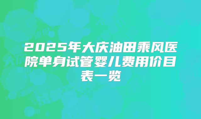 2025年大庆油田乘风医院单身试管婴儿费用价目表一览