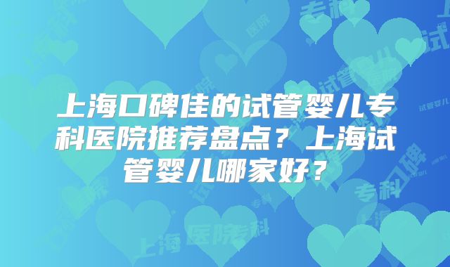 上海口碑佳的试管婴儿专科医院推荐盘点？上海试管婴儿哪家好？