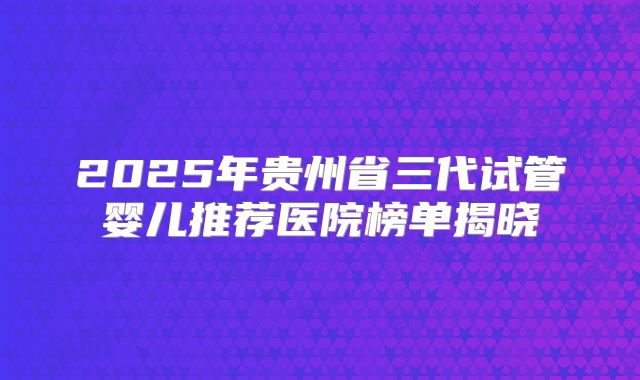 2025年贵州省三代试管婴儿推荐医院榜单揭晓