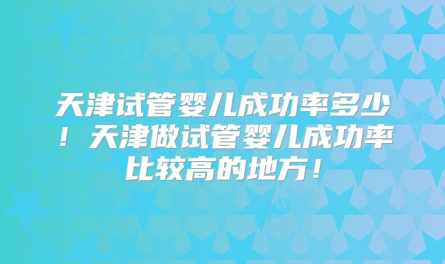 天津试管婴儿成功率多少！天津做试管婴儿成功率比较高的地方！