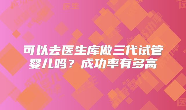 可以去医生库做三代试管婴儿吗?成功率有多高