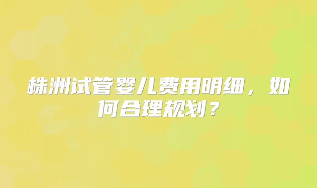 株洲试管婴儿费用明细,如何合理规划?