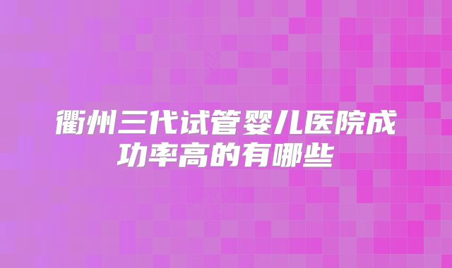 衢州三代试管婴儿医院成功率高的有哪些
