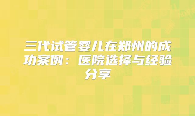 三代试管婴儿在郑州的成功案例:医院选择与经验分享