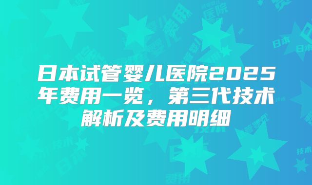日本试管婴儿医院2025年费用一览,第三代技术解析及费用明细