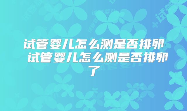 试管婴儿怎么测是否排卵 试管婴儿怎么测是否排卵了