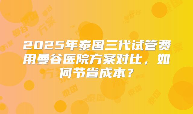 2025年泰国三代试管费用曼谷医院方案对比，如何节省成本？