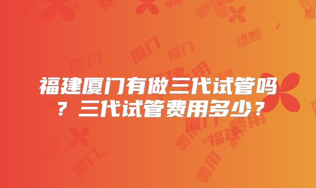 福建厦门有做三代试管吗?三代试管费用多少?