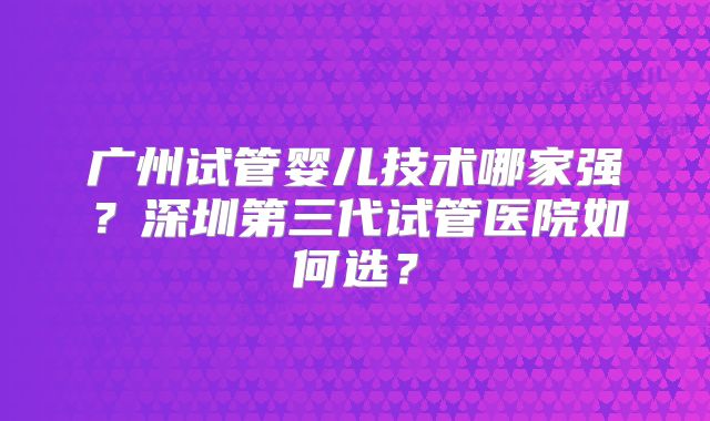 广州试管婴儿技术哪家强？深圳第三代试管医院如何选？