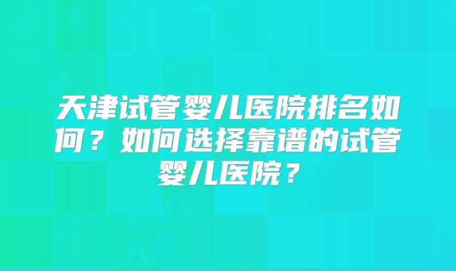天津试管婴儿医院排名如何?如何选择靠谱的试管婴儿医院?