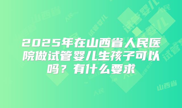 2025年在山西省人民医院做试管婴儿生孩子可以吗？有什么要求