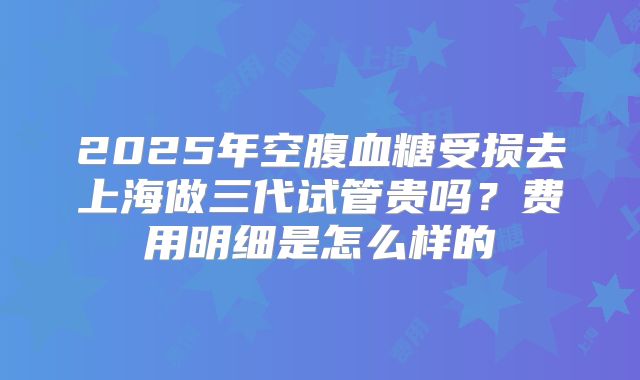 2025年空腹血糖受损去上海做三代试管贵吗？费用明细是怎么样的