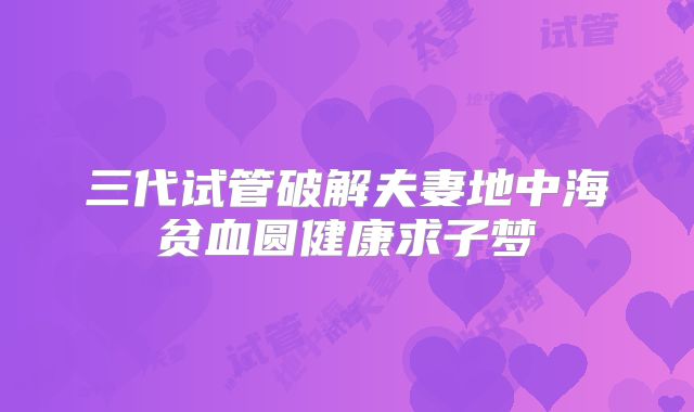 三代试管破解夫妻地中海贫血圆健康求子梦