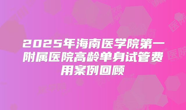 2025年海南医学院第一附属医院高龄单身试管费用案例回顾