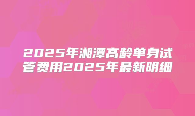 2025年湘潭高龄单身试管费用2025年最新明细