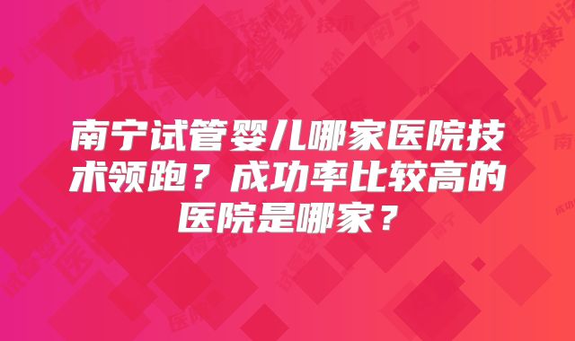 南宁试管婴儿哪家医院技术领跑?成功率比较高的医院是哪家?