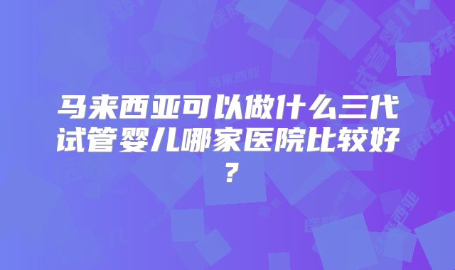 马来西亚可以做什么三代试管婴儿哪家医院比较好?