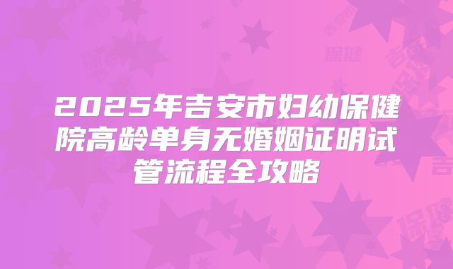 2025年吉安市妇幼保健院高龄单身无婚姻证明试管流程全攻略