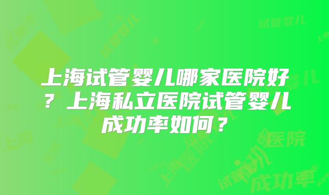 上海试管婴儿哪家医院好?上海私立医院试管婴儿成功率如何?